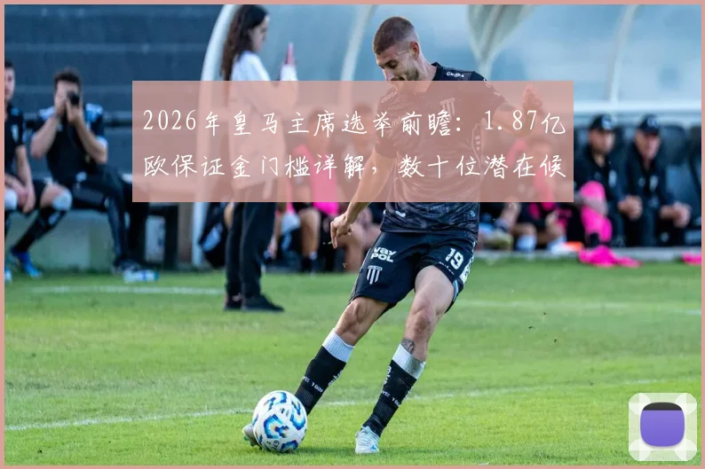 2026年皇马主席选举前瞻：1.87亿欧保证金门槛详解，数十位潜在候选人与选举流程全解析
