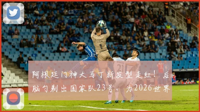 阿根廷门神大马丁新发型走红！后脑勺剃出国家队23号，为2026世界杯蓄力引热议