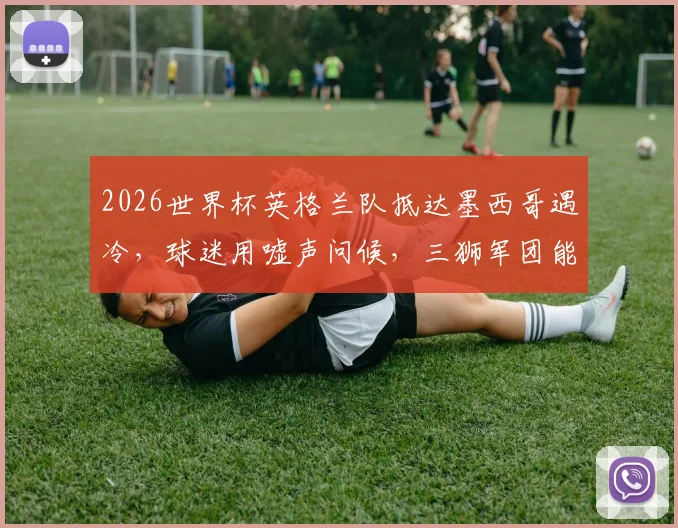 2026世界杯英格兰队抵达墨西哥遇冷，球迷用嘘声问候，三狮军团能否化解客场压力？