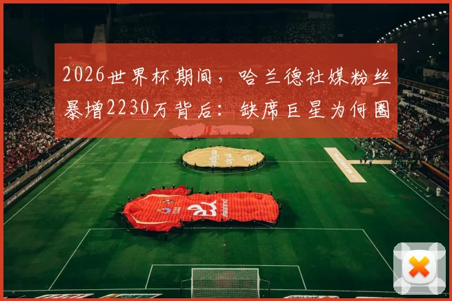 2026世界杯期间，哈兰德社媒粉丝暴增2230万背后：缺席巨星为何圈粉无数？