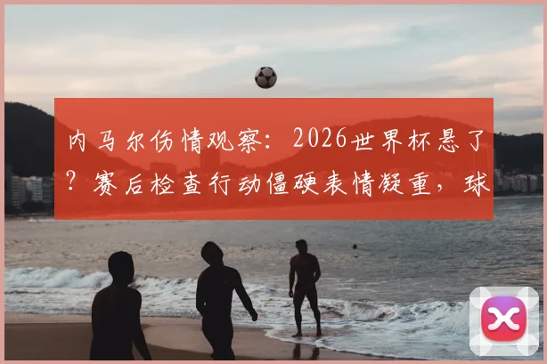内马尔伤情观察：2026世界杯悬了？赛后检查行动僵硬表情凝重，球迷担忧巴西队核心状态