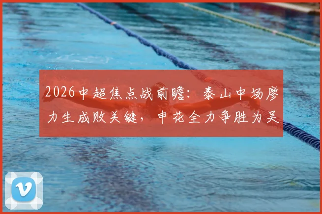2026中超焦点战前瞻：泰山中场廖力生成败关键，申花全力争胜为吴金贵庆生