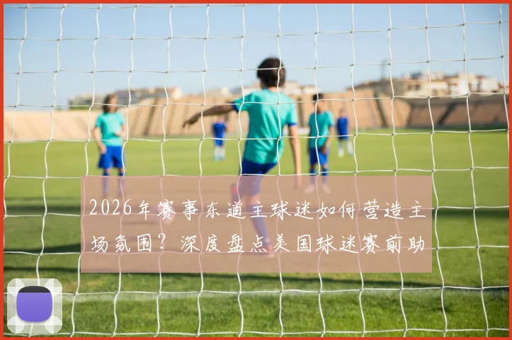 2026年赛事东道主球迷如何营造主场氛围?深度盘点美国球迷赛前助威传统与红色烟火激情瞬间