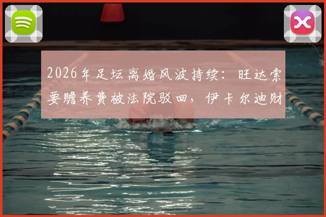 2026年足坛离婚风波持续：旺达索要赡养费被法院驳回，伊卡尔迪财务纠纷何去何从？