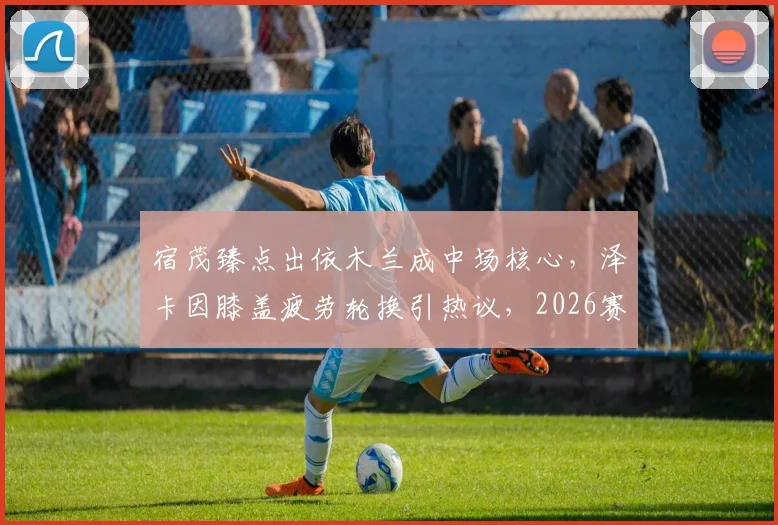 宿茂臻点出依木兰成中场核心,泽卡因膝盖疲劳轮换引热议,2026赛季阵容深度成关键