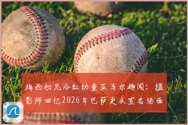 梅西初见浴缸幼童亚马尔趣闻：摄影师回忆2026年巴萨更衣室名场面，解密背后故事