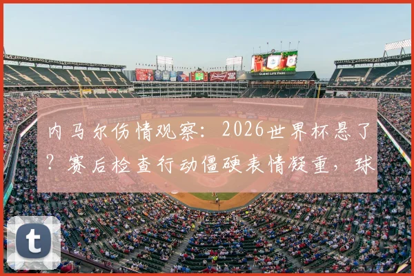 内马尔伤情观察:2026世界杯悬了?赛后检查行动僵硬表情凝重,球迷担忧巴西队核心状态
