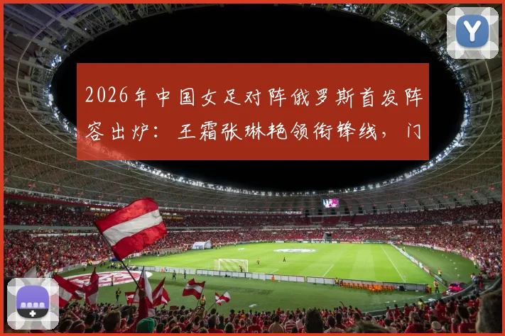 2026年中国女足对阵俄罗斯首发阵容出炉：王霜张琳艳领衔锋线，门将潘红艳先发，战术分析与球员表现前瞻
