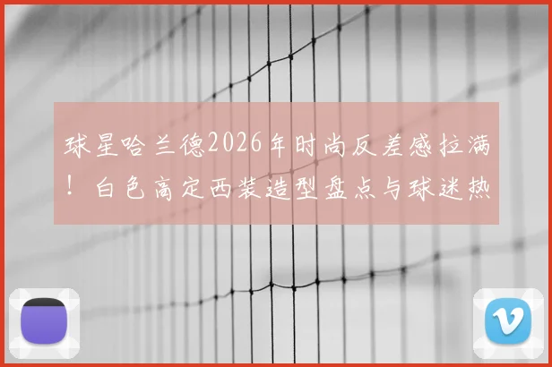 球星哈兰德2026年时尚反差感拉满!白色高定西装造型盘点与球迷热议话题全解析