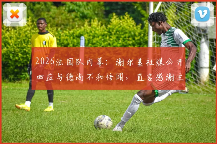 2026法国队内幕:谢尔基社媒公开回应与德尚不和传闻,直言感谢主帅提携