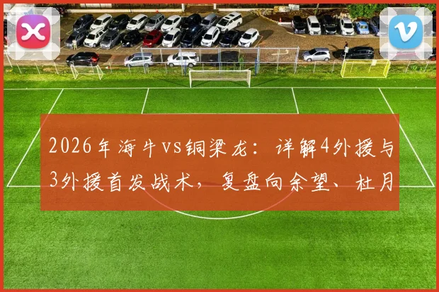 2026年海牛vs铜梁龙:详解4外援与3外援首发战术,复盘向余望、杜月徵替补关键作用