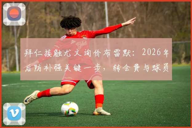 拜仁接触尤文询价布雷默：2026年后防补强关键一步，转会费与球员意愿成焦点