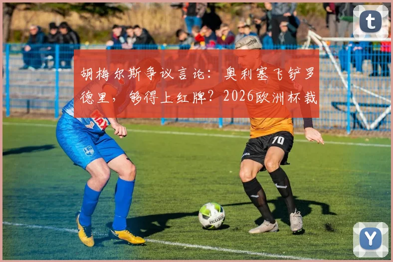 胡梅尔斯争议言论：奥利塞飞铲罗德里，够得上红牌？2026欧洲杯裁判尺度引热议