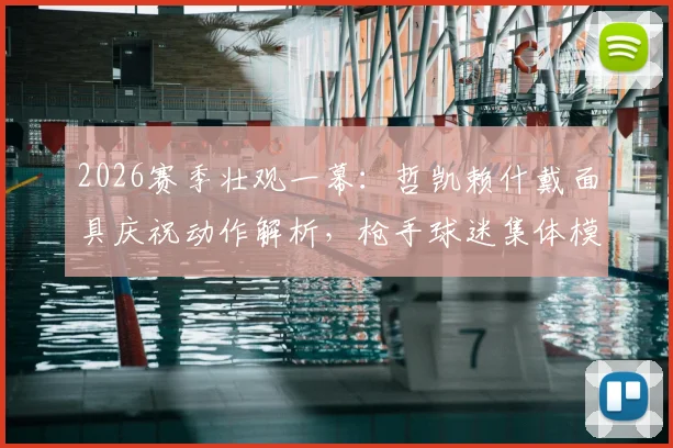 2026赛季壮观一幕：哲凯赖什戴面具庆祝动作解析，枪手球迷集体模仿引爆社交媒体