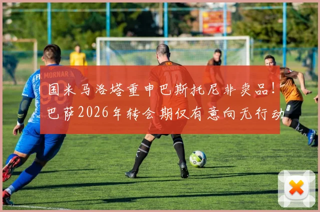 国米马洛塔重申巴斯托尼非卖品!巴萨2026年转会期仅有意向无行动,未来去留分析