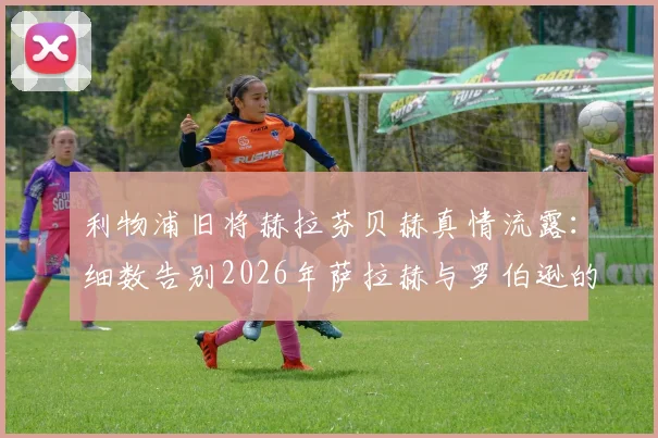 利物浦旧将赫拉芬贝赫真情流露:细数告别2026年萨拉赫与罗伯逊的往事与不舍