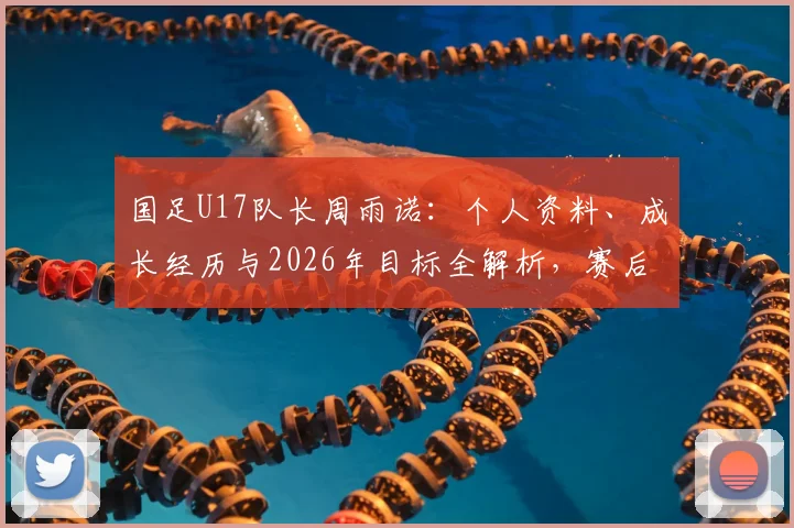 国足U17队长周雨诺:个人资料、成长经历与2026年目标全解析,赛后谈感谢与未来计划