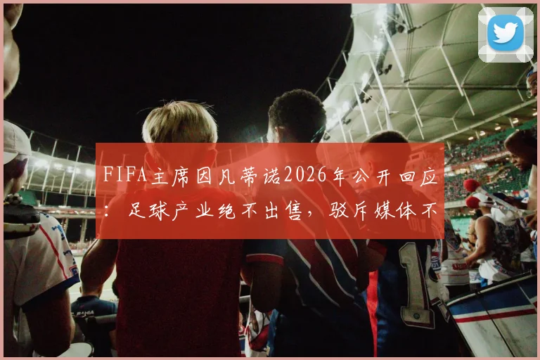 FIFA主席因凡蒂诺2026年公开回应：足球产业绝不出售，驳斥媒体不实报道与流程扰乱指控